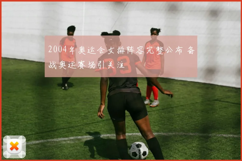 2004年奥运会女排阵容完整公布 备战奥运赛场引关注
