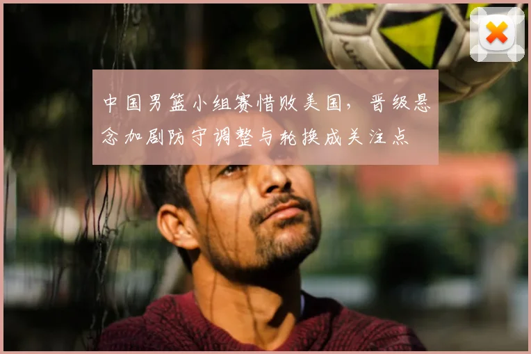 中国男篮小组赛惜败美国，晋级悬念加剧防守调整与轮换成关注点