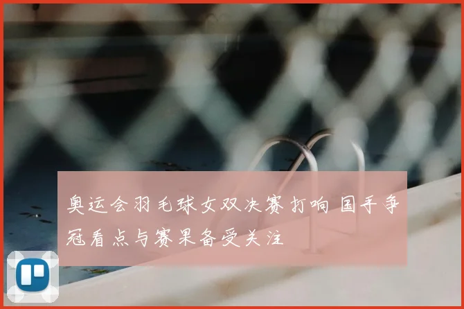 奥运会羽毛球女双决赛打响 国手争冠看点与赛果备受关注