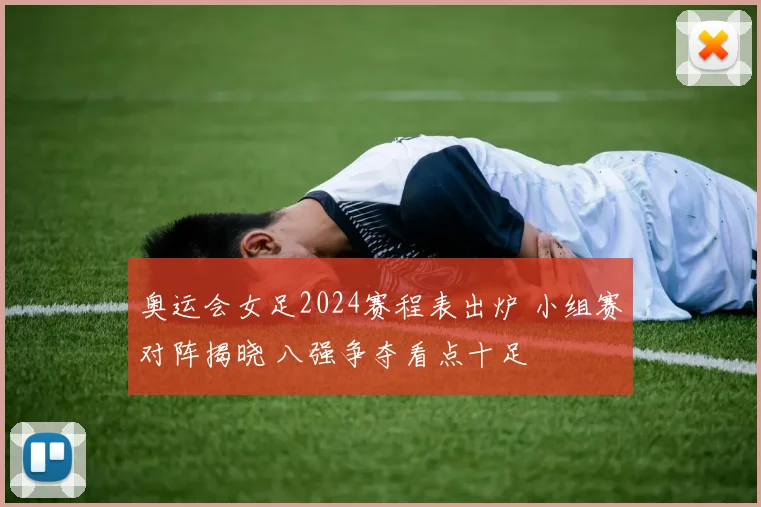 奥运会女足2024赛程表出炉 小组赛对阵揭晓 八强争夺看点十足
