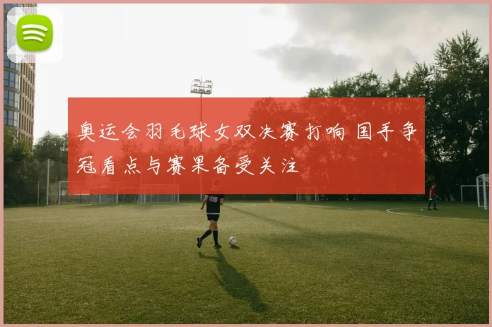奥运会羽毛球女双决赛打响 国手争冠看点与赛果备受关注