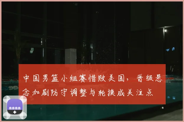 中国男篮小组赛惜败美国，晋级悬念加剧防守调整与轮换成关注点