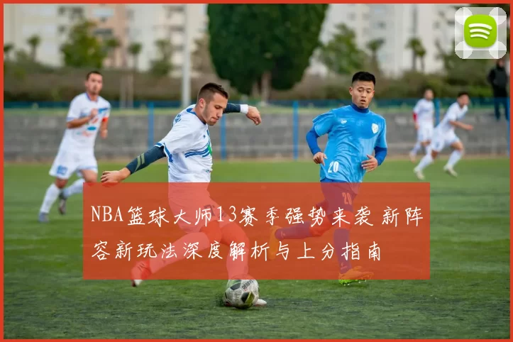 NBA篮球大师13赛季强势来袭 新阵容新玩法深度解析与上分指南