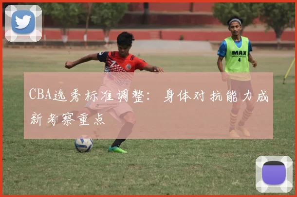 CBA选秀标准调整：身体对抗能力成新考察重点