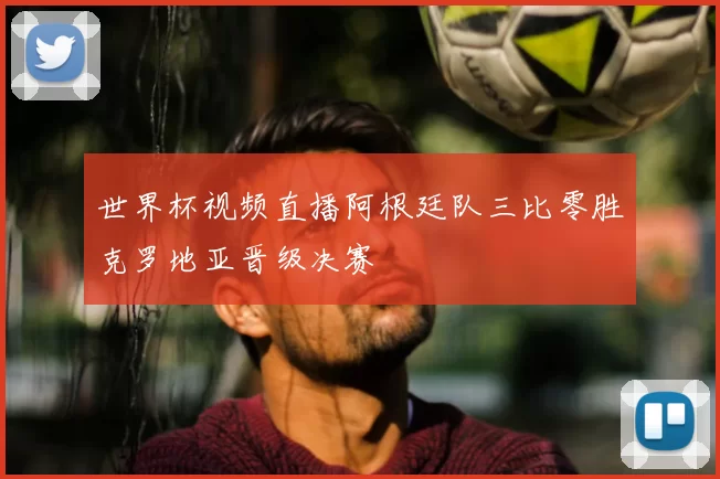 世界杯视频直播阿根廷队三比零胜克罗地亚晋级决赛