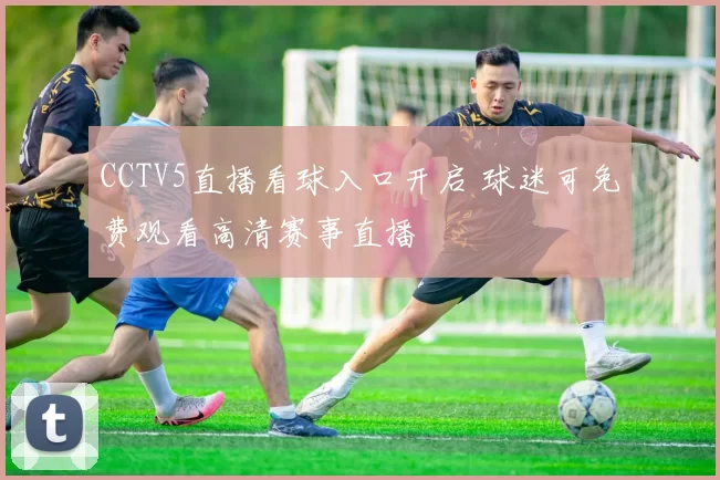 CCTV5直播看球入口开启 球迷可免费观看高清赛事直播