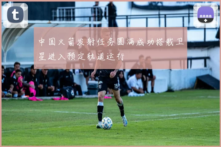 中国火箭发射任务圆满成功搭载卫星进入预定轨道运行