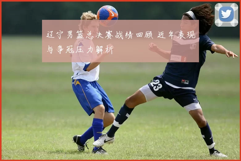 辽宁男篮总决赛战绩回顾 近年表现与争冠压力解析