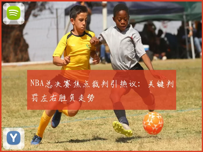 NBA总决赛焦点裁判引热议：关键判罚左右胜负走势