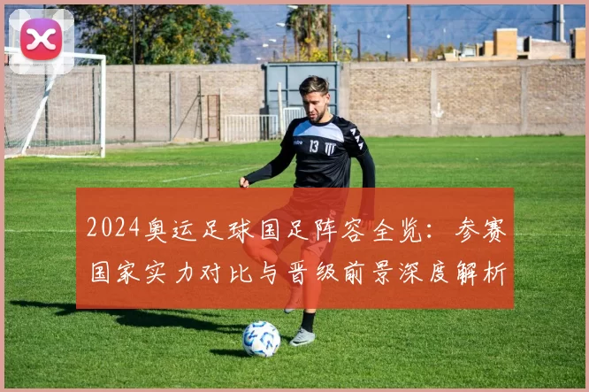 2024奥运足球国足阵容全览:参赛国家实力对比与晋级前景深度解析