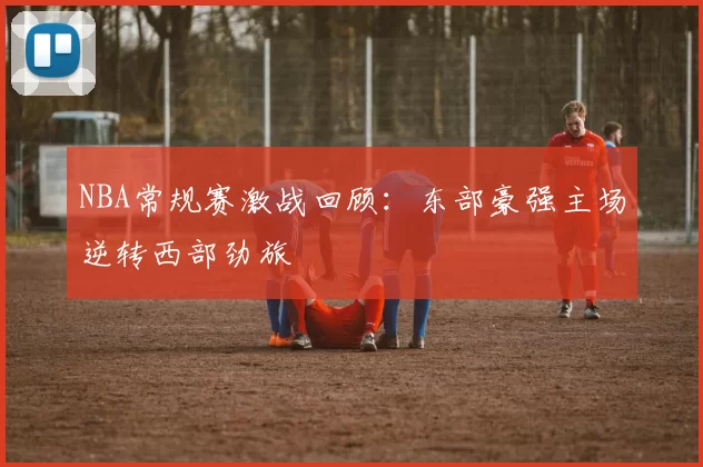 NBA常规赛激战回顾：东部豪强主场逆转西部劲旅