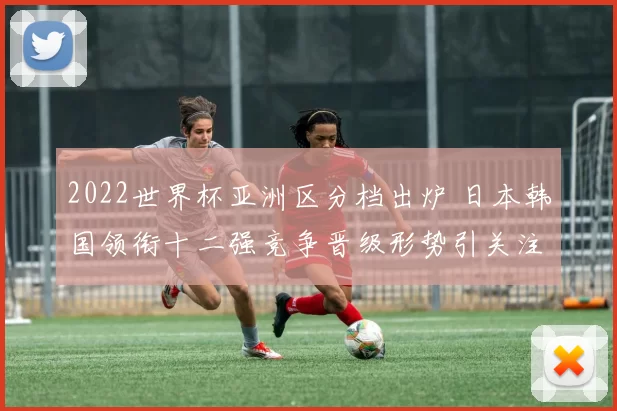 2022世界杯亚洲区分档出炉 日本韩国领衔十二强竞争晋级形势引关注