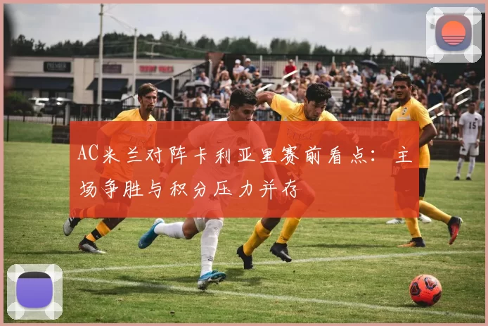 AC米兰对阵卡利亚里赛前看点：主场争胜与积分压力并存