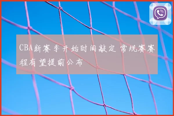 CBA新赛季开始时间敲定 常规赛赛程有望提前公布