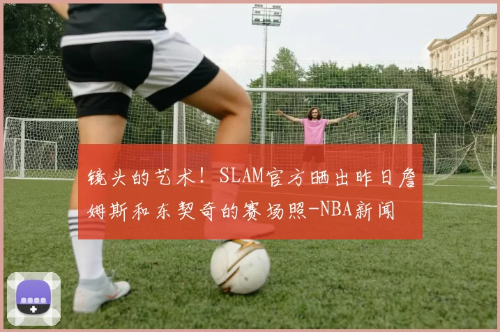 镜头的艺术！SLAM官方晒出昨日詹姆斯和东契奇的赛场照-NBA新闻