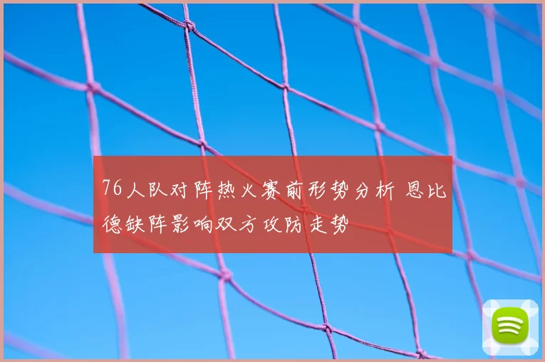76人队对阵热火赛前形势分析 恩比德缺阵影响双方攻防走势