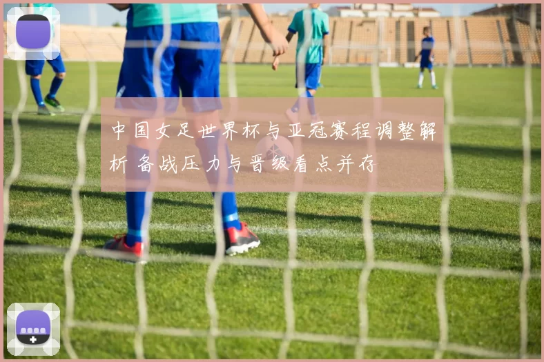 中国女足世界杯与亚冠赛程调整解析 备战压力与晋级看点并存