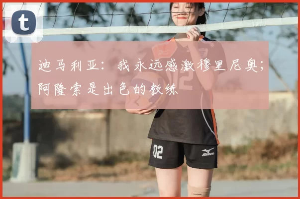 迪马利亚：我永远感激穆里尼奥；阿隆索是出色的教练