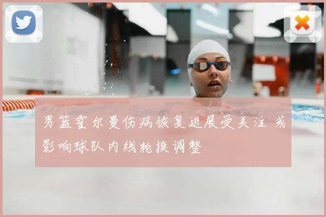 男篮霍尔曼伤病恢复进展受关注 或影响球队内线轮换调整