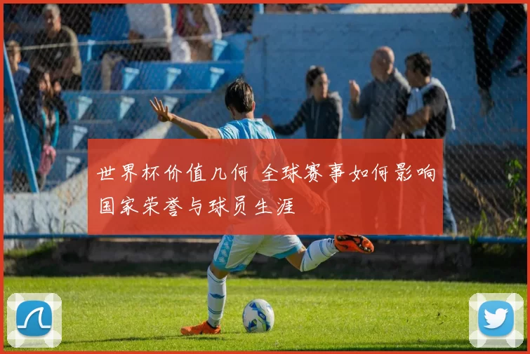 世界杯价值几何 全球赛事如何影响国家荣誉与球员生涯