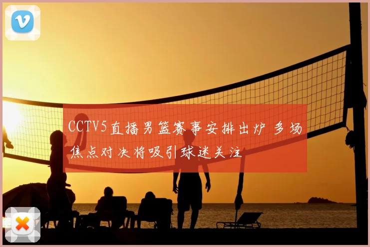 CCTV5直播男篮赛事安排出炉 多场焦点对决将吸引球迷关注