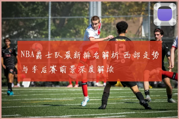 NBA爵士队最新排名解析 西部走势与季后赛前景深度解读