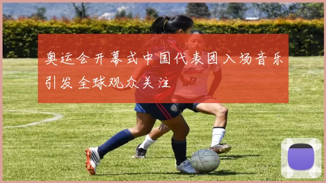 奥运会开幕式中国代表团入场音乐引发全球观众关注