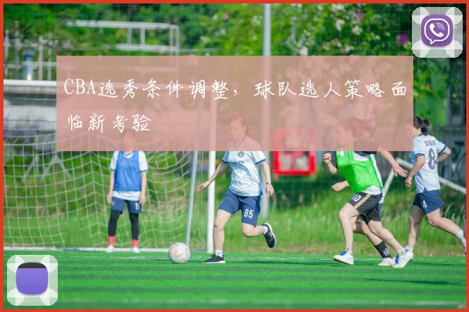 CBA选秀条件调整,球队选人策略面临新考验