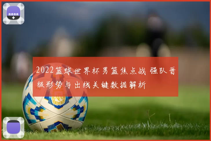 2022篮球世界杯男篮焦点战 强队晋级形势与出线关键数据解析