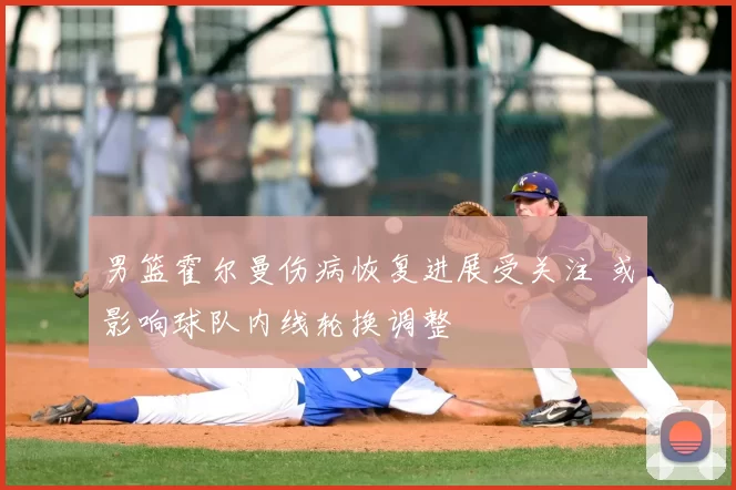 男篮霍尔曼伤病恢复进展受关注 或影响球队内线轮换调整