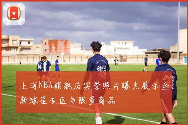 上海NBA旗舰店实景照片曝光展示全新球星专区与限量商品
