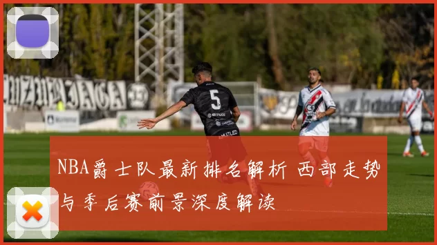 NBA爵士队最新排名解析 西部走势与季后赛前景深度解读