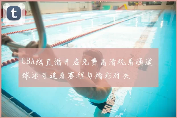 CBA线直播开启免费高清观看通道 球迷可追看赛程与精彩对决