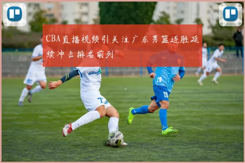 CBA直播视频引关注广东男篮连胜延续冲击排名前列