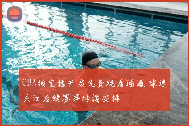 CBA线直播开启免费观看通道 球迷关注后续赛事转播安排