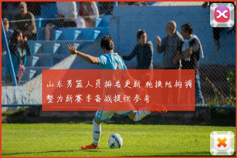 山东男篮人员排名更新 轮换结构调整为新赛季备战提供参考