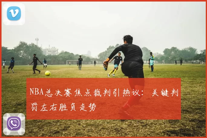 NBA总决赛焦点裁判引热议:关键判罚左右胜负走势
