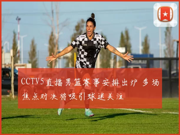 CCTV5直播男篮赛事安排出炉 多场焦点对决将吸引球迷关注