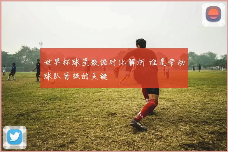世界杯球星数据对比解析 谁是带动球队晋级的关键