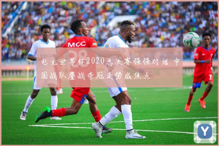 电竞世界杯2020总决赛强强对话 中国战队鏖战夺冠走势成焦点