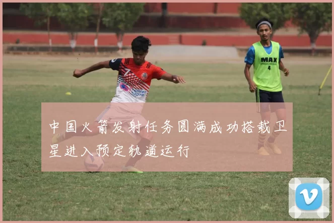 中国火箭发射任务圆满成功搭载卫星进入预定轨道运行